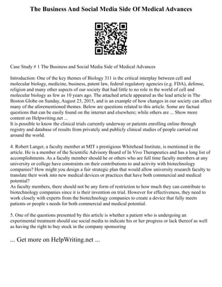 The Business And Social Media Side Of Medical Advances
Case Study # 1 The Business and Social Media Side of Medical Advances
Introduction: One of the key themes of Biology 311 is the critical interplay between cell and
molecular biology, medicine, business, patent law, federal regulatory agencies (e.g. FDA), defense,
religion and many other aspects of our society that had little to no role in the world of cell and
molecular biology as few as 10 years ago. The attached article appeared as the lead article in The
Boston Globe on Sunday, August 23, 2015, and is an example of how changes in our society can affect
many of the aforementioned themes. Below are questions related to this article. Some are factual
questions that can be easily found on the internet and elsewhere; while others are ... Show more
content on Helpwriting.net ...
It is possible to know the clinical trials currently underway or patients enrolling online through
registry and database of results from privately and publicly clinical studies of people carried out
around the world.
4. Robert Langer, a faculty member at MIT s prestigious Whitehead Institute, is mentioned in the
article. He is a member of the Scientific Advisory Board of In Vivo Therapeutics and has a long list of
accomplishments. As a faculty member should he or others who are full time faculty members at any
university or college have constraints on their contributions to and activity with biotechnology
companies? How might you design a fair strategic plan that would allow university research faculty to
translate their work into new medical devices or practices that have both commercial and medical
potential?
As faculty members, there should not be any form of restriction to how much they can contribute to
biotechnology companies since it is their invention on trial. However for effectiveness, they need to
work closely with experts from the biotechnology companies to create a device that fully meets
patients or people s needs for both commercial and medical potential.
5. One of the questions presented by this article is whether a patient who is undergoing an
experimental treatment should use social media to indicate his or her progress or lack thereof as well
as having the right to buy stock in the company sponsoring
... Get more on HelpWriting.net ...
 