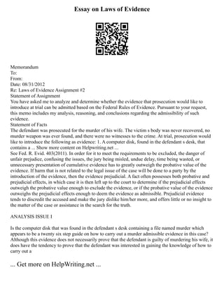 Essay on Laws of Evidence
Memorandum
To:
From:
Date: 08/31/2012
Re: Laws of Evidence Assignment #2
Statement of Assignment
You have asked me to analyze and determine whether the evidence that prosecution would like to
introduce at trial can be admitted based on the Federal Rules of Evidence. Pursuant to your request,
this memo includes my analysis, reasoning, and conclusions regarding the admissibility of such
evidence.
Statement of Facts
The defendant was prosecuted for the murder of his wife. The victim s body was never recovered, no
murder weapon was ever found, and there were no witnesses to the crime. At trial, prosecution would
like to introduce the following as evidence: 1. A computer disk, found in the defendant s desk, that
contains a ... Show more content on Helpwriting.net ...
See Fed. R. Evid. 403(2011). In order for it to meet the requirements to be excluded, the danger of
unfair prejudice, confusing the issues, the jury being misled, undue delay, time being wasted, or
unnecessary presentation of cumulative evidence has to greatly outweigh the probative value of the
evidence. If harm that is not related to the legal issue of the case will be done to a party by the
introduction of the evidence, then the evidence prejudicial. A fact often possesses both probative and
prejudicial effects, in which case it is then left up to the court to determine if the prejudicial effects
outweigh the probative value enough to exclude the evidence, or if the probative value of the evidence
outweighs the prejudicial effects enough to deem the evidence as admissible. Prejudicial evidence
tends to discredit the accused and make the jury dislike him/her more, and offers little or no insight to
the matter of the case or assistance in the search for the truth.
ANALYSIS ISSUE I
Is the computer disk that was found in the defendant s desk containing a file named murder which
appears to be a twenty six step guide on how to carry out a murder admissible evidence in this case?
Although this evidence does not necessarily prove that the defendant is guilty of murdering his wife, it
does have the tendency to prove that the defendant was interested in gaining the knowledge of how to
carry out a
... Get more on HelpWriting.net ...
 