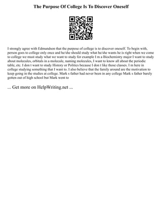 The Purpose Of College Is To Discover Oneself
I strongly agree with Edmundson that the purpose of college is to discover oneself. To begin with,
person goes to college only once and he/she should study what he/she wants he is right when we come
to college we must study what we want to study for example I m a Biochemistry major I want to study
about molecules, orbitals in a molecule, naming molecules, I want to know all about the periodic
table, etc. I don t want to study History or Politics because I don t like those classes. I m here in
college studying something that I want to. I also believe that the family around are the motivation to
keep going in the studies at college. Mark s father had never been in any college Mark s father barely
gotten out of high school but Mark went to
... Get more on HelpWriting.net ...
 