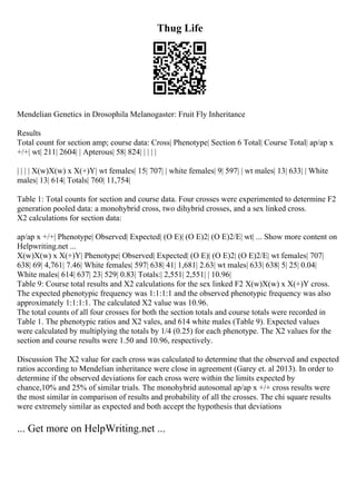 Thug Life
Mendelian Genetics in Drosophila Melanogaster: Fruit Fly Inheritance
Results
Total count for section amp; course data: Cross| Phenotype| Section 6 Total| Course Total| ap/ap x
+/+| wt| 211| 2604| | Apterous| 58| 824| | | | |
| | | | X(w)X(w) x X(+)Y| wt females| 15| 707| | white females| 9| 597| | wt males| 13| 633| | White
males| 13| 614| Totals| 760| 11,754|
Table 1: Total counts for section and course data. Four crosses were experimented to determine F2
generation pooled data: a monohybrid cross, two dihybrid crosses, and a sex linked cross.
X2 calculations for section data:
ap/ap x +/+| Phenotype| Observed| Expected| (O E)| (O E)2| (O E)2/E| wt| ... Show more content on
Helpwriting.net ...
X(w)X(w) x X(+)Y| Phenotype| Observed| Expected| (O E)| (O E)2| (O E)2/E| wt females| 707|
638| 69| 4,761| 7.46| White females| 597| 638| 41| 1,681| 2.63| wt males| 633| 638| 5| 25| 0.04|
White males| 614| 637| 23| 529| 0.83| Totals:| 2,551| 2,551| | 10.96|
Table 9: Course total results and X2 calculations for the sex linked F2 X(w)X(w) x X(+)Y cross.
The expected phenotypic frequency was 1:1:1:1 and the observed phenotypic frequency was also
approximately 1:1:1:1. The calculated X2 value was 10.96.
The total counts of all four crosses for both the section totals and course totals were recorded in
Table 1. The phenotypic ratios and X2 vales, and 614 white males (Table 9). Expected values
were calculated by multiplying the totals by 1/4 (0.25) for each phenotype. The X2 values for the
section and course results were 1.50 and 10.96, respectively.
Discussion The X2 value for each cross was calculated to determine that the observed and expected
ratios according to Mendelian inheritance were close in agreement (Garey et. al 2013). In order to
determine if the observed deviations for each cross were within the limits expected by
chance,10% and 25% of similar trials. The monohybrid autosomal ap/ap x +/+ cross results were
the most similar in comparison of results and probability of all the crosses. The chi square results
were extremely similar as expected and both accept the hypothesis that deviations
... Get more on HelpWriting.net ...
 