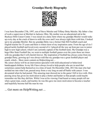 Grandpa Hardy Biography
I was born December 27th, 1997, son of Steve Metzler and Tiffany Detty Metzler. My father s line
of work a supervisor at Merilatt in Jackson, Ohio. My mother was an educational aid at the
Buckeye Hills Career Center. I was raised on a dairy farm where my grandpa Metzler would wake
up every day at the crack of dawn to milk the cows and I was always right there with him, I looked
up to my grandpa Metzler. But my grandpa Detty was a former Oak Hill Football coach and
English teacher for 35 years and there is where most of my inspiration came. From the age of six I
played tackle football and loved every second of it. I played all the way up from pee wee to junior
high to now high school, which I am currently captain of the football team. My Grandpa was a
huge Ohio State Football fan, we went to multiple football games over the years those are times
with my grandpa that I will cherish forever. My inspiration of football has always come from my
grandpa Detty, growing up I was always told that my grandpa was a great football player and
coach, which... Show more content on Helpwriting.net ...
My career choice will be an intervention specialist with mild educational or behavioral
handicapped children. In my life I have always loved to help people who are in need that
sometimes cannot help themselves in a time of need. On December 24th, 2013 the man who had
molded me into what I am, passed away from a very long on and off battle with cancer. I was
devastated when he had pasted. This amazing man showed me to the game I fell in love with. Him
passing away has given me motivation to play a better and harder so that people could maybe
remember me like they did him. While I was at his viewing I had heard so many people tell me
what a great man, coach, and teacher, he was this gave me more motivation to become a teacher
and hopefully become half the man he was
... Get more on HelpWriting.net ...
 