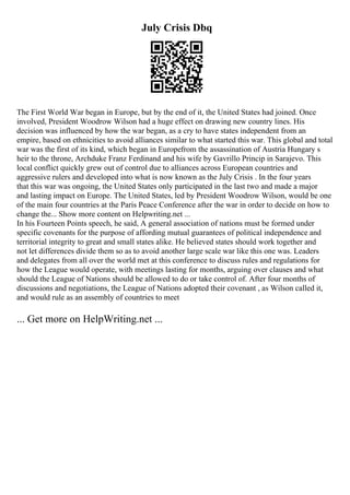 July Crisis Dbq
The First World War began in Europe, but by the end of it, the United States had joined. Once
involved, President Woodrow Wilson had a huge effect on drawing new country lines. His
decision was influenced by how the war began, as a cry to have states independent from an
empire, based on ethnicities to avoid alliances similar to what started this war. This global and total
war was the first of its kind, which began in Europefrom the assassination of Austria Hungary s
heir to the throne, Archduke Franz Ferdinand and his wife by Gavrillo Princip in Sarajevo. This
local conflict quickly grew out of control due to alliances across European countries and
aggressive rulers and developed into what is now known as the July Crisis . In the four years
that this war was ongoing, the United States only participated in the last two and made a major
and lasting impact on Europe. The United States, led by President Woodrow Wilson, would be one
of the main four countries at the Paris Peace Conference after the war in order to decide on how to
change the... Show more content on Helpwriting.net ...
In his Fourteen Points speech, he said, A general association of nations must be formed under
specific covenants for the purpose of affording mutual guarantees of political independence and
territorial integrity to great and small states alike. He believed states should work together and
not let differences divide them so as to avoid another large scale war like this one was. Leaders
and delegates from all over the world met at this conference to discuss rules and regulations for
how the League would operate, with meetings lasting for months, arguing over clauses and what
should the League of Nations should be allowed to do or take control of. After four months of
discussions and negotiations, the League of Nations adopted their covenant , as Wilson called it,
and would rule as an assembly of countries to meet
... Get more on HelpWriting.net ...
 