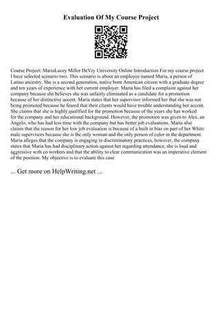 Evaluation Of My Course Project
Course Project: MariaLacey Miller DeVry University Online Introduction For my course project
I have selected scenario two. This scenario is about an employee named Maria, a person of
Latino ancestry. She is a second generation, native born American citizen with a graduate degree
and ten years of experience with her current employer. Maria has filed a complaint against her
company because she believes she was unfairly eliminated as a candidate for a promotion
because of her distinctive accent. Maria states that her supervisor informed her that she was not
being promoted because he feared that their clients would have trouble understanding her accent.
She claims that she is highly qualified for the promotion because of the years she has worked
for the company and her educational background. However, the promotion was given to Alex, an
Angelo, who has had less time with the company but has better job evaluations. Maria also
claims that the reason for her low job evaluation is because of a built in bias on part of her White
male supervisors because she is the only woman and the only person of color in the department.
Maria alleges that the company is engaging in discriminatory practices, however, the company
states that Maria has had disciplinary action against her regarding attendance, she is loud and
aggressive with co workers and that the ability to clear communication was an imperative element
of the position. My objective is to evaluate this case
... Get more on HelpWriting.net ...
 