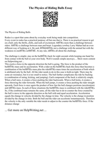 The Physics of Riding Bulls Essay
The Physics of Riding Bulls
Rodeo is a sport that came about by everyday work being made into competition.
Every event in rodeo has a practical purpose; all but one that is. There is no practical reason to get
on a bull; only the thrills, chills, and rush of excitement. ItВЎВ¦s more than a challenge between
riders. ItВЎВ¦s a challenge between man and beast. Legendary cowboy Larry Mahan had an even
different way of looking at it. He said, ВЎВ§ItВЎВ¦s not a challenge with the animal but with the
weakness in oneВЎВ¦s selfВЎВЁ. At any rate, itВЎВ¦s all about the challenge.
The challenge is simple; stay on the bullВЎВ¦s back for eight seconds while keeping one hand fee
from contact with the bull or your own body. Well it sounds simple anyways.... Show more content
on Helpwriting.net ...
This exerts a force in the opposite direction the bull is going. The force is the product of the
bullВЎВ¦s mass and its acceleration. With a rider on the bullВЎВ¦s back this force then becomes a
combination of the bullВЎВ¦s mass plus the riderВЎВ¦s mass times the acceleration of both which
is attributed only by the bull. All the rider needs to do in this case is hold on tight. There may be
some air resistance, but it is too small to notice. The bull further complicates the ride by bucking
(a combination of raring, kicking, and jumping). Each component of the buck is relatively simple.
When a bull rares, it creates a force pushing the rider backwards. When a bull kicks, it creates a
force throwing the rider forwards. When the bull jumps, it creates a force pushing the rider straight
upwards. Each force is once again the product of how fast the bull changes positions (acceleration)
and itВЎВ¦s mass. In each of these situations the bullВЎВ¦s mass is combined with the riderВЎВ¦s.
So, if the combined mass remains the same, all the rider has to do to counter the force created by
the bull is move in the opposite direction as the bull with and equal acceleration. Acceleration
equals the change in velocity divided by the change in time. The velocity is the change in position
divided by the change in time. Both the bull and the rider can accelerate instantaneously. Therefore
the velocity is the only variable the rider needs to adjust to the counter the bullВЎВ¦s force. If the
distance change
... Get more on HelpWriting.net ...
 