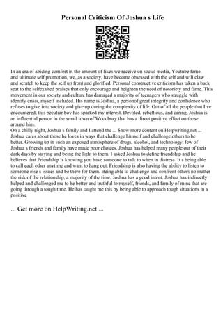 Personal Criticism Of Joshua s Life
In an era of abiding comfort in the amount of likes we receive on social media, Youtube fame,
and ultimate self promotion, we, as a society, have become obsessed with the self and will claw
and scratch to keep the self up front and glorified. Personal constructive criticism has taken a back
seat to the selfexalted praises that only encourage and heighten the need of notoriety and fame. This
movement in our society and culture has damaged a majority of teenagers who struggle with
identity crisis, myself included. His name is Joshua, a personof great integrity and confidence who
refuses to give into society and give up during the complexity of life. Out of all the people that I ve
encountered, this peculiar boy has sparked my interest. Devoted, rebellious, and caring, Joshua is
an influential person in the small town of Woodbury that has a direct positive effect on those
around him.
On a chilly night, Joshua s family and I attend the ... Show more content on Helpwriting.net ...
Joshua cares about those he loves in ways that challenge himself and challenge others to be
better. Growing up in such an exposed atmosphere of drugs, alcohol, and technology, few of
Joshua s friends and family have made poor choices. Joshua has helped many people out of their
dark days by staying and being the light to them. I asked Joshua to define friendship and he
believes that Friendship is knowing you have someone to talk to when in distress. It s being able
to call each other anytime and want to hang out. Friendship is also having the ability to listen to
someone else s issues and be there for them. Being able to challenge and confront others no matter
the risk of the relationship, a majority of the time, Joshua has a good intent. Joshua has indirectly
helped and challenged me to be better and truthful to myself, friends, and family of mine that are
going through a tough time. He has taught me this by being able to approach tough situations in a
positive
... Get more on HelpWriting.net ...
 