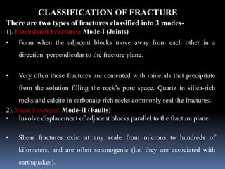 CLASSIFICATION OF FRACTURE
There are two types of fractures classified into 3 modes-
1). Extensional Fractures: Mode-I (Joints)
• Form when the adjacent blocks move away from each other in a
direction perpendicular to the fracture plane.
• Very often these fractures are cemented with minerals that precipitate
from the solution filling the rock’s pore space. Quartz in silica-rich
rocks and calcite in carbonate-rich rocks commonly seal the fractures.
2). Shear Fractures: Mode-II (Faults)
• Involve displacement of adjacent blocks parallel to the fracture plane
• Shear fractures exist at any scale from microns to hundreds of
kilometers, and are often seismogenic (i.e. they are associated with
earthquakes).
 