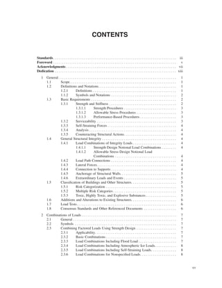 xv
CONTENTS
Standards. . . . . . . . . . . . . . . . . . . . . . . . . . . . . . . . . . . . . . . . . . . . . . . . . . . . . . . . . . . . . . . . . . . . iii
Foreword . . . . . . . . . . . . . . . . . . . . . . . . . . . . . . . . . . . . . . . . . . . . . . . . . . . . . . . . . . . . . . . . . . . . v
Acknowledgments . . . . . . . . . . . . . . . . . . . . . . . . . . . . . . . . . . . . . . . . . . . . . . . . . . . . . . . . . . . . . vii
Dedication . . . . . . . . . . . . . . . . . . . . . . . . . . . . . . . . . . . . . . . . . . . . . . . . . . . . . . . . . . . . . . . . . . . xiii
1 General . . . . . . . . . . . . . . . . . . . . . . . . . . . . . . . . . . . . . . . . . . . . . . . . . . . . . . . . . . . . . . . . . 1
1.1 Scope. . . . . . . . . . . . . . . . . . . . . . . . . . . . . . . . . . . . . . . . . . . . . . . . . . . . . . . . . . . 1
1.2 Deﬁnitions and Notations. . . . . . . . . . . . . . . . . . . . . . . . . . . . . . . . . . . . . . . . . . . 1
1.2.1 Deﬁnitions . . . . . . . . . . . . . . . . . . . . . . . . . . . . . . . . . . . . . . . . . . . . . . 1
1.1.2 Symbols and Notations . . . . . . . . . . . . . . . . . . . . . . . . . . . . . . . . . . . . 2
1.3 Basic Requirements . . . . . . . . . . . . . . . . . . . . . . . . . . . . . . . . . . . . . . . . . . . . . . . 2
1.3.1 Strength and Stiffness . . . . . . . . . . . . . . . . . . . . . . . . . . . . . . . . . . . . . 2
1.3.1.1 Strength Procedures . . . . . . . . . . . . . . . . . . . . . . . . . . . . . 3
1.3.1.2 Allowable Stress Procedures . . . . . . . . . . . . . . . . . . . . . . 3
1.3.1.3 Performance-Based Procedures . . . . . . . . . . . . . . . . . . . . 3
1.3.2 Serviceability . . . . . . . . . . . . . . . . . . . . . . . . . . . . . . . . . . . . . . . . . . . . 3
1.3.3 Self-Straining Forces . . . . . . . . . . . . . . . . . . . . . . . . . . . . . . . . . . . . . . 4
1.3.4 Analysis . . . . . . . . . . . . . . . . . . . . . . . . . . . . . . . . . . . . . . . . . . . . . . . . 4
1.3.5 Counteracting Structural Actions. . . . . . . . . . . . . . . . . . . . . . . . . . . . . 4
1.4 General Structural Integrity . . . . . . . . . . . . . . . . . . . . . . . . . . . . . . . . . . . . . . . . . 4
1.4.1 Load Combinations of Integrity Loads . . . . . . . . . . . . . . . . . . . . . . . . 4
1.4.1.1 Strength Design Notional Load Combinations . . . . . . . . 4
1.4.1.2 Allowable Stress Design Notional Load
Combinations . . . . . . . . . . . . . . . . . . . . . . . . . . . . . . . . . . 4
1.4.2 Load Path Connections . . . . . . . . . . . . . . . . . . . . . . . . . . . . . . . . . . . . 4
1.4.3 Lateral Forces. . . . . . . . . . . . . . . . . . . . . . . . . . . . . . . . . . . . . . . . . . . . 4
1.4.4 Connection to Supports . . . . . . . . . . . . . . . . . . . . . . . . . . . . . . . . . . . . 4
1.4.5 Anchorage of Structural Walls. . . . . . . . . . . . . . . . . . . . . . . . . . . . . . . 5
1.4.6 Extraordinary Loads and Events . . . . . . . . . . . . . . . . . . . . . . . . . . . . . 5
1.5 Classiﬁcation of Buildings and Other Structures. . . . . . . . . . . . . . . . . . . . . . . . . 5
1.5.1 Risk Categorization . . . . . . . . . . . . . . . . . . . . . . . . . . . . . . . . . . . . . . . 5
1.5.2 Multiple Risk Categories. . . . . . . . . . . . . . . . . . . . . . . . . . . . . . . . . . . 5
1.5.3 Toxic, Highly Toxic, and Explosive Substances. . . . . . . . . . . . . . . . . 5
1.6 Additions and Alterations to Existing Structures. . . . . . . . . . . . . . . . . . . . . . . . . 6
1.7 Load Tests. . . . . . . . . . . . . . . . . . . . . . . . . . . . . . . . . . . . . . . . . . . . . . . . . . . . . . . 6
1.8 Consensus Standards and Other Referenced Documents . . . . . . . . . . . . . . . . . . 6
2 Combinations of Loads . . . . . . . . . . . . . . . . . . . . . . . . . . . . . . . . . . . . . . . . . . . . . . . . . . . . 7
2.1 General . . . . . . . . . . . . . . . . . . . . . . . . . . . . . . . . . . . . . . . . . . . . . . . . . . . . . . . . . 7
2.2 Symbols . . . . . . . . . . . . . . . . . . . . . . . . . . . . . . . . . . . . . . . . . . . . . . . . . . . . . . . . 7
2.3 Combining Factored Loads Using Strength Design . . . . . . . . . . . . . . . . . . . . . . 7
2.3.1 Applicability. . . . . . . . . . . . . . . . . . . . . . . . . . . . . . . . . . . . . . . . . . . . . 7
2.3.2 Basic Combinations . . . . . . . . . . . . . . . . . . . . . . . . . . . . . . . . . . . . . . . 7
2.3.3 Load Combinations Including Flood Load . . . . . . . . . . . . . . . . . . . . . 7
2.3.4 Load Combinations Including Atmospheric Ice Loads. . . . . . . . . . . . 8
2.3.5 Load Combinations Including Self-Straining Loads. . . . . . . . . . . . . . 8
2.3.6 Load Combinations for Nonspeciﬁed Loads. . . . . . . . . . . . . . . . . . . . 8
 