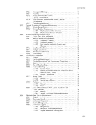 CONTENTS
xxiii
13.2.3 Consequential Damage . . . . . . . . . . . . . . . . . . . . . . . . . . . . . . . . . . . . 113
13.2.4 Flexibility. . . . . . . . . . . . . . . . . . . . . . . . . . . . . . . . . . . . . . . . . . . . . . . 113
13.2.5 Testing Alternative for Seismic
Capacity Determination . . . . . . . . . . . . . . . . . . . . . . . . . . . . . . . . . . . . 113
13.2.6 Experience Data Alternative for Seismic Capacity
Determination. . . . . . . . . . . . . . . . . . . . . . . . . . . . . . . . . . . . . . . . . . . . 113
13.2.7 Construction Documents . . . . . . . . . . . . . . . . . . . . . . . . . . . . . . . . . . . 113
13.3 Seismic Demands on Nonstructural Components . . . . . . . . . . . . . . . . . . . . . . . . 113
13.3.1 Seismic Design Force . . . . . . . . . . . . . . . . . . . . . . . . . . . . . . . . . . . . . 113
13.3.2 Seismic Relative Displacements . . . . . . . . . . . . . . . . . . . . . . . . . . . . . 114
13.3.2.1 Displacements within Structures . . . . . . . . . . . . . . . . . . . 114
13.3.2.2 Displacements between Structures. . . . . . . . . . . . . . . . . . 114
13.4 Nonstructural Component Anchorage . . . . . . . . . . . . . . . . . . . . . . . . . . . . . . . . . 115
13.4.1 Design Force in the Attachment . . . . . . . . . . . . . . . . . . . . . . . . . . . . . 115
13.4.2 Anchors in Concrete or Masonry. . . . . . . . . . . . . . . . . . . . . . . . . . . . . 115
13.4.2.1 Anchors in Concrete. . . . . . . . . . . . . . . . . . . . . . . . . . . . . 115
13.4.2.2 Anchors in Masonry. . . . . . . . . . . . . . . . . . . . . . . . . . . . . 115
13.4.2.3 Post-Installed Anchors in Concrete and
Masonry . . . . . . . . . . . . . . . . . . . . . . . . . . . . . . . . . . . . . . 115
13.4.3 Installation Conditions. . . . . . . . . . . . . . . . . . . . . . . . . . . . . . . . . . . . . 115
13.4.4 Multiple Attachments. . . . . . . . . . . . . . . . . . . . . . . . . . . . . . . . . . . . . . 115
13.4.5 Power Actuated Fasteners . . . . . . . . . . . . . . . . . . . . . . . . . . . . . . . . . . 115
13.4.6 Friction Clips . . . . . . . . . . . . . . . . . . . . . . . . . . . . . . . . . . . . . . . . . . . . 115
13.5 Architectural Components . . . . . . . . . . . . . . . . . . . . . . . . . . . . . . . . . . . . . . . . . . 116
13.5.1 General. . . . . . . . . . . . . . . . . . . . . . . . . . . . . . . . . . . . . . . . . . . . . . . . . 116
13.5.2 Forces and Displacements . . . . . . . . . . . . . . . . . . . . . . . . . . . . . . . . . . 116
13.5.3 Exterior Nonstructural Wall Elements and Connections. . . . . . . . . . . 116
13.5.4 Glass. . . . . . . . . . . . . . . . . . . . . . . . . . . . . . . . . . . . . . . . . . . . . . . . . . . 116
13.5.5 Out-of-Plane Bending . . . . . . . . . . . . . . . . . . . . . . . . . . . . . . . . . . . . . 116
13.5.6 Suspended Ceilings . . . . . . . . . . . . . . . . . . . . . . . . . . . . . . . . . . . . . . . 116
13.5.6.1 Seismic Forces . . . . . . . . . . . . . . . . . . . . . . . . . . . . . . . . . 116
13.5.6.2 Industry Standard Construction for Acoustical Tile
or Lay-in Panel Ceilings . . . . . . . . . . . . . . . . . . . . . . . . . 117
13.5.6.3 Integral Construction . . . . . . . . . . . . . . . . . . . . . . . . . . . . 118
13.5.7 Access Floors. . . . . . . . . . . . . . . . . . . . . . . . . . . . . . . . . . . . . . . . . . . . 118
13.5.7.1 General . . . . . . . . . . . . . . . . . . . . . . . . . . . . . . . . . . . . . . . 118
13.5.7.2 Special Access Floors. . . . . . . . . . . . . . . . . . . . . . . . . . . . 118
13.5.8 Partitions . . . . . . . . . . . . . . . . . . . . . . . . . . . . . . . . . . . . . . . . . . . . . . . 118
13.5.8.1 General . . . . . . . . . . . . . . . . . . . . . . . . . . . . . . . . . . . . . . . 118
13.5.8.2 Glass . . . . . . . . . . . . . . . . . . . . . . . . . . . . . . . . . . . . . . . . . 119
13.5.9 Glass in Glazed Curtain Walls, Glazed Storefronts, and
Glazed Partitions . . . . . . . . . . . . . . . . . . . . . . . . . . . . . . . . . . . . . . . . . 119
13.5.9.1 General . . . . . . . . . . . . . . . . . . . . . . . . . . . . . . . . . . . . . . . 119
13.5.9.2 Seismic Drift Limits for Glass Components . . . . . . . . . . 119
13.6 Mechanical and Electrical Components. . . . . . . . . . . . . . . . . . . . . . . . . . . . . . . . 119
13.6.1 General. . . . . . . . . . . . . . . . . . . . . . . . . . . . . . . . . . . . . . . . . . . . . . . . . 119
13.6.2 Component Period . . . . . . . . . . . . . . . . . . . . . . . . . . . . . . . . . . . . . . . . 121
13.6.3 Mechanical Components . . . . . . . . . . . . . . . . . . . . . . . . . . . . . . . . . . . 121
13.6.4 Electrical Components. . . . . . . . . . . . . . . . . . . . . . . . . . . . . . . . . . . . . 122
13.6.5 Component Supports . . . . . . . . . . . . . . . . . . . . . . . . . . . . . . . . . . . . . . 122
13.6.5.1 Design Basis. . . . . . . . . . . . . . . . . . . . . . . . . . . . . . . . . . . 122
13.6.5.2 Design for Relative Displacement . . . . . . . . . . . . . . . . . . 122
13.6.5.3 Support Attachment to Component . . . . . . . . . . . . . . . . . 122
 