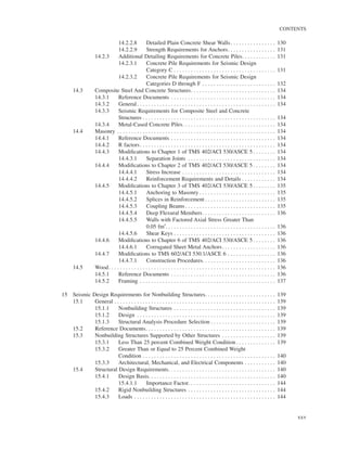 CONTENTS
xxv
14.2.2.8 Detailed Plain Concrete Shear Walls. . . . . . . . . . . . . . . . 130
14.2.2.9 Strength Requirements for Anchors. . . . . . . . . . . . . . . . . 131
14.2.3 Additional Detailing Requirements for Concrete Piles. . . . . . . . . . . . 131
14.2.3.1 Concrete Pile Requirements for Seismic Design
Category C . . . . . . . . . . . . . . . . . . . . . . . . . . . . . . . . . . . . 131
14.2.3.2 Concrete Pile Requirements for Seismic Design
Categories D through F . . . . . . . . . . . . . . . . . . . . . . . . . . 132
14.3 Composite Steel And Concrete Structures. . . . . . . . . . . . . . . . . . . . . . . . . . . . . . 134
14.3.1 Reference Documents . . . . . . . . . . . . . . . . . . . . . . . . . . . . . . . . . . . . . 134
14.3.2 General. . . . . . . . . . . . . . . . . . . . . . . . . . . . . . . . . . . . . . . . . . . . . . . . . 134
14.3.3 Seismic Requirements for Composite Steel and Concrete
Structures . . . . . . . . . . . . . . . . . . . . . . . . . . . . . . . . . . . . . . . . . . . . . . . 134
14.3.4 Metal-Cased Concrete Piles. . . . . . . . . . . . . . . . . . . . . . . . . . . . . . . . . 134
14.4 Masonry . . . . . . . . . . . . . . . . . . . . . . . . . . . . . . . . . . . . . . . . . . . . . . . . . . . . . . . . 134
14.4.1 Reference Documents . . . . . . . . . . . . . . . . . . . . . . . . . . . . . . . . . . . . . 134
14.4.2 R factors. . . . . . . . . . . . . . . . . . . . . . . . . . . . . . . . . . . . . . . . . . . . . . . . 134
14.4.3 Modiﬁcations to Chapter 1 of TMS 402/ACI 530/ASCE 5 . . . . . . . . 134
14.4.3.1 Separation Joints . . . . . . . . . . . . . . . . . . . . . . . . . . . . . . . 134
14.4.4 Modiﬁcations to Chapter 2 of TMS 402/ACI 530/ASCE 5 . . . . . . . . 134
14.4.4.1 Stress Increase . . . . . . . . . . . . . . . . . . . . . . . . . . . . . . . . . 134
14.4.4.2 Reinforcement Requirements and Details . . . . . . . . . . . . 134
14.4.5 Modiﬁcations to Chapter 3 of TMS 402/ACI 530/ASCE 5 . . . . . . . . 135
14.4.5.1 Anchoring to Masonry . . . . . . . . . . . . . . . . . . . . . . . . . . . 135
14.4.5.2 Splices in Reinforcement . . . . . . . . . . . . . . . . . . . . . . . . . 135
14.4.5.3 Coupling Beams . . . . . . . . . . . . . . . . . . . . . . . . . . . . . . . . 135
14.4.5.4 Deep Flexural Members. . . . . . . . . . . . . . . . . . . . . . . . . . 136
14.4.5.5 Walls with Factored Axial Stress Greater Than
0.05 fm′. . . . . . . . . . . . . . . . . . . . . . . . . . . . . . . . . . . . . . . 136
14.4.5.6 Shear Keys . . . . . . . . . . . . . . . . . . . . . . . . . . . . . . . . . . . . 136
14.4.6 Modiﬁcations to Chapter 6 of TMS 402/ACI 530/ASCE 5 . . . . . . . . 136
14.4.6.1 Corrugated Sheet Metal Anchors. . . . . . . . . . . . . . . . . . . 136
14.4.7 Modiﬁcations to TMS 602/ACI 530.1/ASCE 6 . . . . . . . . . . . . . . . . . 136
14.4.7.1 Construction Procedures. . . . . . . . . . . . . . . . . . . . . . . . . . 136
14.5 Wood. . . . . . . . . . . . . . . . . . . . . . . . . . . . . . . . . . . . . . . . . . . . . . . . . . . . . . . . . . . 136
14.5.1 Reference Documents . . . . . . . . . . . . . . . . . . . . . . . . . . . . . . . . . . . . . 136
14.5.2 Framing . . . . . . . . . . . . . . . . . . . . . . . . . . . . . . . . . . . . . . . . . . . . . . . . 137
15 Seismic Design Requirements for Nonbuilding Structures. . . . . . . . . . . . . . . . . . . . . . . . . 139
15.1 General . . . . . . . . . . . . . . . . . . . . . . . . . . . . . . . . . . . . . . . . . . . . . . . . . . . . . . . . . 139
15.1.1 Nonbuilding Structures . . . . . . . . . . . . . . . . . . . . . . . . . . . . . . . . . . . . 139
15.1.2 Design . . . . . . . . . . . . . . . . . . . . . . . . . . . . . . . . . . . . . . . . . . . . . . . . . 139
15.1.3 Structural Analysis Procedure Selection . . . . . . . . . . . . . . . . . . . . . . . 139
15.2 Reference Documents. . . . . . . . . . . . . . . . . . . . . . . . . . . . . . . . . . . . . . . . . . . . . . 139
15.3 Nonbuilding Structures Supported by Other Structures . . . . . . . . . . . . . . . . . . . 139
15.3.1 Less Than 25 percent Combined Weight Condition . . . . . . . . . . . . . . 139
15.3.2 Greater Than or Equal to 25 Percent Combined Weight
Condition . . . . . . . . . . . . . . . . . . . . . . . . . . . . . . . . . . . . . . . . . . . . . . . 140
15.3.3 Architectural, Mechanical, and Electrical Components . . . . . . . . . . . 140
15.4 Structural Design Requirements. . . . . . . . . . . . . . . . . . . . . . . . . . . . . . . . . . . . . . 140
15.4.1 Design Basis. . . . . . . . . . . . . . . . . . . . . . . . . . . . . . . . . . . . . . . . . . . . . 140
15.4.1.1 Importance Factor. . . . . . . . . . . . . . . . . . . . . . . . . . . . . . . 144
15.4.2 Rigid Nonbuilding Structures . . . . . . . . . . . . . . . . . . . . . . . . . . . . . . . 144
15.4.3 Loads . . . . . . . . . . . . . . . . . . . . . . . . . . . . . . . . . . . . . . . . . . . . . . . . . . 144
 