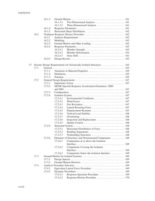 CONTENTS
xxviii
16.1.3 Ground Motion. . . . . . . . . . . . . . . . . . . . . . . . . . . . . . . . . . . . . . . . . . . 161
16.1.3.1 Two-Dimensional Analysis . . . . . . . . . . . . . . . . . . . . . . . 161
16.1.3.2 Three-Dimensional Analysis . . . . . . . . . . . . . . . . . . . . . . 161
16.1.4 Response Parameters . . . . . . . . . . . . . . . . . . . . . . . . . . . . . . . . . . . . . . 161
16.1.5 Horizontal Shear Distribution . . . . . . . . . . . . . . . . . . . . . . . . . . . . . . . 162
16.2 Nonlinear Response History Procedure . . . . . . . . . . . . . . . . . . . . . . . . . . . . . . . . 162
16.2.1 Analysis Requirements . . . . . . . . . . . . . . . . . . . . . . . . . . . . . . . . . . . . 162
16.2.2 Modeling . . . . . . . . . . . . . . . . . . . . . . . . . . . . . . . . . . . . . . . . . . . . . . . 162
16.2.3 Ground Motion and Other Loading. . . . . . . . . . . . . . . . . . . . . . . . . . . 162
16.2.4 Response Parameters . . . . . . . . . . . . . . . . . . . . . . . . . . . . . . . . . . . . . . 163
16.2.4.1 Member Strength . . . . . . . . . . . . . . . . . . . . . . . . . . . . . . . 163
16.2.4.2 Member Deformation. . . . . . . . . . . . . . . . . . . . . . . . . . . . 163
16.2.4.3 Story Drift . . . . . . . . . . . . . . . . . . . . . . . . . . . . . . . . . . . . 163
16.2.5 Design Review. . . . . . . . . . . . . . . . . . . . . . . . . . . . . . . . . . . . . . . . . . . 163
17 Seismic Design Requirements for Seismically Isolated Structures . . . . . . . . . . . . . . . . . . 165
17.1 General . . . . . . . . . . . . . . . . . . . . . . . . . . . . . . . . . . . . . . . . . . . . . . . . . . . . . . . . . 165
17.1.1 Variations in Material Properties. . . . . . . . . . . . . . . . . . . . . . . . . . . . . 165
17.1.2 Deﬁnitions . . . . . . . . . . . . . . . . . . . . . . . . . . . . . . . . . . . . . . . . . . . . . . 165
17.1.3 Notation . . . . . . . . . . . . . . . . . . . . . . . . . . . . . . . . . . . . . . . . . . . . . . . . 165
17.2 General Design Requirements . . . . . . . . . . . . . . . . . . . . . . . . . . . . . . . . . . . . . . . 167
17.2.1 Importance Factor . . . . . . . . . . . . . . . . . . . . . . . . . . . . . . . . . . . . . . . . 167
17.2.2 MCER Spectral Response Acceleration Parameters, SMS
and SM1. . . . . . . . . . . . . . . . . . . . . . . . . . . . . . . . . . . . . . . . . . . . . . . . 167
17.2.3 Conﬁguration . . . . . . . . . . . . . . . . . . . . . . . . . . . . . . . . . . . . . . . . . . . . 167
17.2.4 Isolation System. . . . . . . . . . . . . . . . . . . . . . . . . . . . . . . . . . . . . . . . . . 167
17.2.4.1 Environmental Conditions . . . . . . . . . . . . . . . . . . . . . . . . 167
17.2.4.2 Wind Forces . . . . . . . . . . . . . . . . . . . . . . . . . . . . . . . . . . . 167
17.2.4.3 Fire Resistance . . . . . . . . . . . . . . . . . . . . . . . . . . . . . . . . . 167
17.2.4.4 Lateral Restoring Force . . . . . . . . . . . . . . . . . . . . . . . . . . 167
17.2.4.5 Displacement Restraint. . . . . . . . . . . . . . . . . . . . . . . . . . . 167
17.2.4.6 Vertical-Load Stability . . . . . . . . . . . . . . . . . . . . . . . . . . . 168
17.2.4.7 Overturning. . . . . . . . . . . . . . . . . . . . . . . . . . . . . . . . . . . . 168
17.2.4.8 Inspection and Replacement . . . . . . . . . . . . . . . . . . . . . . 168
17.2.4.9 Quality Control. . . . . . . . . . . . . . . . . . . . . . . . . . . . . . . . . 168
17.2.5 Structural System. . . . . . . . . . . . . . . . . . . . . . . . . . . . . . . . . . . . . . . . . 168
17.2.5.1 Horizontal Distribution of Force . . . . . . . . . . . . . . . . . . . 168
17.2.5.2 Building Separations . . . . . . . . . . . . . . . . . . . . . . . . . . . . 168
17.2.5.3 Nonbuilding Structures . . . . . . . . . . . . . . . . . . . . . . . . . . 168
17.2.6 Elements of Structures and Nonstructural Components . . . . . . . . . . . 168
17.2.6.1 Components at or above the Isolation
Interface . . . . . . . . . . . . . . . . . . . . . . . . . . . . . . . . . . . . . . 169
17.2.6.2 Components Crossing the Isolation
Interface . . . . . . . . . . . . . . . . . . . . . . . . . . . . . . . . . . . . . . 169
17.2.6.3 Components below the Isolation Interface . . . . . . . . . . . 169
17.3 Ground Motion for Isolated Systems. . . . . . . . . . . . . . . . . . . . . . . . . . . . . . . . . . 169
17.3.1 Design Spectra . . . . . . . . . . . . . . . . . . . . . . . . . . . . . . . . . . . . . . . . . . . 169
17.3.2 Ground Motion Histories. . . . . . . . . . . . . . . . . . . . . . . . . . . . . . . . . . . 169
17.4 Analysis Procedure Selection. . . . . . . . . . . . . . . . . . . . . . . . . . . . . . . . . . . . . . . . 169
17.4.1 Equivalent Lateral Force Procedure . . . . . . . . . . . . . . . . . . . . . . . . . . 169
17.4.2 Dynamic Procedures . . . . . . . . . . . . . . . . . . . . . . . . . . . . . . . . . . . . . . 169
17.4.2.1 Response-Spectrum Procedure. . . . . . . . . . . . . . . . . . . . . 169
17.4.2.2 Response-History Procedure . . . . . . . . . . . . . . . . . . . . . . 170
 