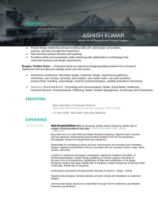 Website: https://www.behance.net/ashishdesigner183 | E-mail: ashish.webdesigner@gmail.com |
Phone: +60-013-9362799
SUMMARY
EDUCATION
BCA, Bachelor of Computer Science
Appearing Sikkim Manipal University, Gangtok, Sikkim (India)
+2, from CBSE, New Delhi, India (Non-Medical)
EXPERIENCE
Oct 2017-Current Senior UI/UX Designer
Finterra Technologies SDN. BHD. – Bukit Damansara, Kuala Lumpur
(Malaysia)
User Experience Design and Direction — Over 16 years of user experience expertise in the technology
industry helping both start-ups and Fortune 500 companies to strategize, define, and design web and
mobile products and applications.
Design and Project Management — Expertise in leading small to medium sized cross-functional teams
in the product development and software development processes.
• Proven design leadership and team-building skills with solid people, personalities,
process, and idea management experience.
• Plan and drive product direction and roadmap.
• Excellent written and presentation skills interfacing with stakeholders to sell designs that
meet both business and design requirements.
Designer, Problem Solver — Extensive hands-on experience designing digital products from concept to
deployment that are data and usability driven and user-centric:
• Information architecture, information design, interaction design, requirements gathering,
wireframes, user surveys, personas, task analysis, user needs matrix, use case scenarios,
process flows, branding, visual design, proof-of-concept prototypes, usability evaluations and testing.
• Industries: B to B and B to C, Technology and Communications, Media, Social Media, Healthcare,
Financial Services, Pharmaceuticals, Publishing, Retail, Facilities Management, Architecture and Construction.
ASHISH KUMAR
Senior UI/ UX Designer and Product Designer
Main Responsibilities: Website designing, Mobile website designing, Mobile App UI
designs, Designing mobile & web apps.
My profile here is to make Web and Mobile Websites designing, Alignment with customer
Journey objectives, Brainstorming and providing feedback from the UX perspective,
Ethnographic research for design ideal user experience.
Responsible for translating business and user requirements into innovative and compelling
designs, applying visual elements that are consistent with the company’s brand, image, intent,
mission, and vision.
Creation of wireframes /prototypes, presentation ,getting the feedback and reflect to
wireframes/prototypes, Update design guidelines to maintain quality & standards of
the team from a UX perspective, Identification of flaws and modification in the design,
Designing mobile & web apps, Mobile App UI designing, Graphic Designing, Designing mobile
& web apps, Mobile App UI designing.
Lead projects (and teams) through iterative lifecycle of research - design - testing.
Rapidly build prototypes, develop websites and work closely with developers to implement
designs.
Communicate design decisions to stakeholders through mid-hi-fi wireframes and detailed
interaction specifications.
 