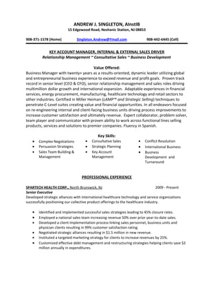 ANDREW J. SINGLETON, AInstIB
                          15 Edgewood Road, Neshanic Station, NJ 08853

908-371-1578 (Home)             Singleton.Andrew@Ymail.com                 908-442-6445 (Cell)


              KEY ACCOUNT MANAGER, INTERNAL & EXTERNAL SALES DRIVER
          Relationship Management ~ Consultative Sales ~ Business Development

                                         Value Offered:
Business Manager with twenty+ years as a results-oriented, dynamic leader utilizing global
and entrepreneurial business experience to exceed revenue and profit goals. Proven track
record in senior level (CEO & CFO), senior relationship management and sales roles driving
multimillion dollar growth and international expansion. Adaptable experiences in financial
services, energy procurement, manufacturing, healthcare technology and retail sectors to
other industries. Certified in Miller Heiman (LAMP™ and Strategic Selling) techniques to
penetrate C-Level suites creating value and financial opportunities. In all endeavors focused
on re-engineering internal and client-facing business units driving process improvements to
increase customer satisfaction and ultimately revenue. Expert collaborator, problem solver,
team player and communicator with proven ability to work across functional lines selling
products, services and solutions to premier companies. Fluency in Spanish.

                                             Key Skills:
    •   Complex Negotiations         •   Consultative Sales           •   Conflict Resolution
    •   Persuasion Strategies        •   Strategic Planning           •   International Business
    •   Sales Team Building &        •   Key Account                  •   Business
        Management                       Management                       Development and
                                                                          Turnaround


                                   PROFESSIONAL EXPERIENCE

SPARTECH HEALTH CORP., North Brunswick, NJ                                         2009 - Present
Senior Executive
Developed strategic alliances with international healthcare technology and service organizations
successfully positioning our collective product offerings to the healthcare industry.

    •   Identified and implemented successful sales strategies leading to 45% closure rates.
    •   Employed a national sales team increasing revenue 50% over prior year-to-date sales.
    •   Developed a client implementation process linking sales personnel, business units and
        physician clients resulting in 99% customer satisfaction rating.
    •   Negotiated strategic alliances resulting in $1.5 million in new revenue.
    •   Instituted a targeted marketing strategy for clients to increase revenues by 25%.
    •   Customized effective debt management and restructuring strategies helping clients save $2
        million annually in expenditures.
 
