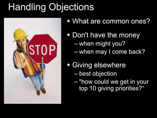 Handling Objections
 What are common ones?
 Don't have the money
– when might you?
– when may I come back?
 Giving elsewhere
– best objection
– "how could we get in your
top 10 giving priorities?―
 