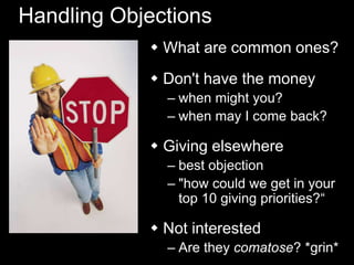 Handling Objections
 What are common ones?
 Don't have the money
– when might you?
– when may I come back?
 Giving elsewhere
– best objection
– "how could we get in your
top 10 giving priorities?―
 Not interested
– Are they comatose? *grin*
 