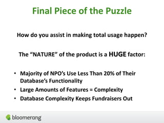 Final Piece of the Puzzle
How do you assist in making total usage happen?
The “NATURE” of the product is a HUGE factor:
• Majority of NPO’s Use Less Than 20% of Their
Database’s Functionality
• Large Amounts of Features = Complexity
• Database Complexity Keeps Fundraisers Out
 