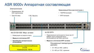 ASR 9000v Аппаратная составляющая
Электропитание
•  Резервируемое -48
VDC подключение
•  Один AC ввод
44x10/100/1000 Mbps вставки
•  Коммутация на скорости порта
•  Медные и оптические SFP
•  Speed/duplex автоматическое
согласование
Заменяемый блок вентиляторов с
•  ToD/PSS выходом
•  BITS выходом
4x10G SFP+
•  Первоначально используются только как nV
фабрик порты (в будущем могут
использоваться как порты доступа)
•  Медные и оптические SFP+ вставки
Расширенный температурный
диапазон
•  От -40C до +65C –работы
•  От -40C до +70C –хранения
1 RU Высота
Максимальное энергопотребление
210 Вт
Номинальное 159 Вт
 