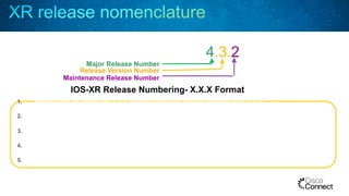 IOS-XR Release Numbering- X.X.X Format
4.3.2
Major Release Number
Release Version Number
Maintenance Release Number
1.  Release will be follow the X.X.X nomenclature for regular rebuilds (e.g. 4.3.2)
2.  Each X.X software feature release will have the initial release and at least three rebuilds
3.  Target time between maintenance releases is 4 months
4.  Target time between X.X software feature releases is 8 months
5.  X.X.0/1 contain major features, X.X.2 potentially minor features, X.X.3 will be bug fixes only
 