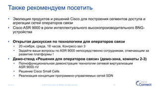 Также рекомендуем посетить
•  Эволюция продуктов и решений Cisco для построения сегментов доступа и
агрегации сетей операторов связи
•  Cisco ASR 9000 в роли интеллектуального высокопроизводительного BNG-
устройства
•  Открытая дискуссия по технологиям для операторов связи
•  20 ноября, среда, 18 часов, Конгресс-зал 3
•  Задайте ваши вопросы по ASR 9000 непосредственно сотрудникам, отвечающим за
развитие платформы !
•  Демо-стенд «Решения для операторов связи» (демо-зона, комнаты 2-3)
•  Полнофункциональная демонстрация технологии сетевой виртуализации
ASR 9000 nV
•  Решение Cisco Small Cells
•  Реализация концепции программно-управляемых сетей SDN
05.03.14 © 2013 Cisco and/or its affiliates. All rights reserved. 50
 