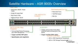 Satellite Hardware – ASR 9000v Overview
52
44x10/100/1000 Mbps
Pluggables
•  Full Line Rate Packet Processing
and Traffic Management
•  Copper and fiber SFP optics
•  Speed/duplex auto negotiation
Field Replaceable Fan Tray
•  Redundant Fans
•  ToD/PSS Output
•  Bits Out
4x10G SFP+
•  Initially used as Fabric Ports ONLY
(could be used as access port in the
future)
•  Copper and fiber SFP+ optics
Industrial Temp Rated
•  -40C to +65C Operational Temperature
•  -40C to +70C Storage Temperature
1 RU ANSI & ETSI
Compliant
Power Feeds
•  Redundant -48vDC Power
Feeds
•  Single AC power feed
•  Max Power 210W
•  Nominal Power 159 W
 