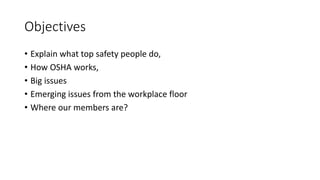 Objectives
• Explain what top safety people do,
• How OSHA works,
• Big issues
• Emerging issues from the workplace floor
• Where our members are?
 