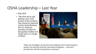 OSHA Leadership – Last Year
• May 2015
• “We think we're only
getting a very small
portion of the accidents
that should be reported,”
said Dr. David Michaels,
the U.S. Assistant
Secretary of Labor for
Occupational Safety and
Health who is in charge
of OSHA.
“When we investigate, we see that most employers don’t treat temporary
workers the way they treat their permanent employees — they don’t
provide them with the training that is necessary.”
 