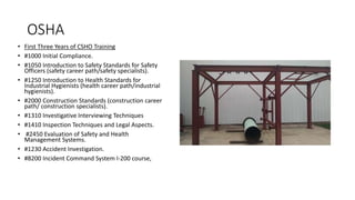 OSHA
• First Three Years of CSHO Training
• #1000 Initial Compliance.
• #1050 Introduction to Safety Standards for Safety
Officers (safety career path/safety specialists).
• #1250 Introduction to Health Standards for
Industrial Hygienists (health career path/industrial
hygienists).
• #2000 Construction Standards (construction career
path/ construction specialists).
• #1310 Investigative Interviewing Techniques
• #1410 Inspection Techniques and Legal Aspects.
• #2450 Evaluation of Safety and Health
Management Systems.
• #1230 Accident Investigation.
• #8200 Incident Command System I-200 course,
 