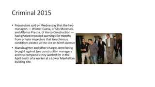 Criminal 2015
• Prosecutors said on Wednesday that the two
managers — Wilmer Cueva, of Sky Materials,
and Alfonso Prestia, of Harco Construction —
had ignored repeated warnings for months
from private inspectors that treacherous
conditions existed at the site on Ninth Avenue
• Manslaughter and other charges were being
brought against two construction managers
and the companies they worked for in the
April death of a worker at a Lower Manhattan
building site.
 