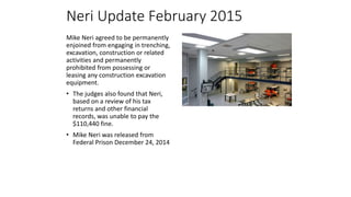 Neri Update February 2015
Mike Neri agreed to be permanently
enjoined from engaging in trenching,
excavation, construction or related
activities and permanently
prohibited from possessing or
leasing any construction excavation
equipment.
• The judges also found that Neri,
based on a review of his tax
returns and other financial
records, was unable to pay the
$110,440 fine.
• Mike Neri was released from
Federal Prison December 24, 2014
 