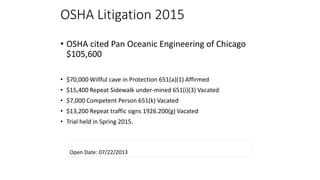 OSHA Litigation 2015
• OSHA cited Pan Oceanic Engineering of Chicago
$105,600
• $70,000 Willful cave in Protection 651(a)(1) Affirmed
• $15,400 Repeat Sidewalk under-mined 651(i)(3) Vacated
• $7,000 Competent Person 651(k) Vacated
• $13,200 Repeat traffic signs 1926.200(g) Vacated
• Trial held in Spring 2015.
Open Date: 07/22/2013
 