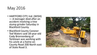 May 2016
• HARTFORD CITY, Ind. (WISH)
— A teenager died after an
accident involving a tree
stump grinder Saturday in
Blackford County.
• Blackford County Coroner
Tod Waters said 18-year-old
Cody Bronnenberg of
Yorktown was working with
his uncle at a home on
County Road 200 North east
of State Road 3.
 