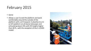 February 2015
• Genie
• Allows a user to exit the platform and work
comfortably around the outside of the
platform with a 6-ft lanyard. It attaches to a 6-
or 8-ft platform on all Genie telescopic and
articulating boom lifts with lift heights higher
than 40 ft., with the exception of the S-125HD
model.
 