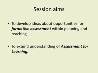 Session aims 
• To develop ideas about opportunities for 
formative assessment within planning and 
teaching. 
• To extend understanding of Assessment for 
Learning. 
 