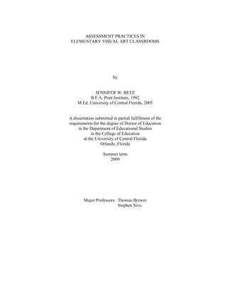 ASSESSMENT PRACTICES IN
ELEMENTARY VISUAL ART CLASSROOMS
by
JENNIFER W. BETZ
B.F.A. Pratt Institute, 1992
M.Ed. University of Central Florida, 2005
A dissertation submitted in partial fulfillment of the
requirements for the degree of Doctor of Education
in the Department of Educational Studies
in the College of Education
at the University of Central Florida
Orlando, Florida
Summer term
2009
Major Professors: Thomas Brewer
Stephen Sivo
 