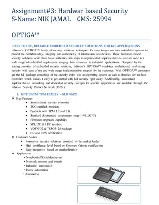 Assignment#3: Hardwar based Security
S-Name: NIK JAMAL CMS: 25994
OPTIGA™
EASY TO USE, RELIABLE EMBEDDED SECURITY SOLUTIONS FOR IoT APPLICATIONS
Infineon`s OPTIGA™ family of security solutions is designed for easy integration into embedded systems to
protect the confidentiality, integrity and authenticity of information and devices. These hardware-based
security solutions scale from basic authentication chips to sophisticated implementations and are used in a
wide range of embedded applications ranging from consumer to industrial applications. Designed by the
leading provider of embedded security solutions, Infineon`s OPTIGA™ combines sophisticated and strong
security with ease of use and wide range implementation support for the customer. With OPTIGA™ customers
get the full package consisting of the security chips with an operating system as well as libraries for the host
controller which makes it easy to get started with IoT security right away. Additionally, customized
implementation consulting and dedicated security concepts for specific applications are available through the
Infineon Security Partner Network (ISPN).
1. OPTIGATM TPM FAMILY – SLB 96XX
 Key Features
 Standardized security controller
 TCG certified products
 Products with TPM 1.2 and 2.0
 Standard & extended temperature range (-40...85°C)
 Firmware upgrades capability
 SPI, I2C & LPC interface
 VQFN-32 & TSSOP-28 package
 CC and FIPS certification
 Customer Values
 Innovative security solutions provided by the market leader
 High confidence level based on Common Criteria certification
 Easy integration based on standardization
 Applications
• Notebooks/PCs/tablets/severs
• Network systems and boards
• Industrial automation
• Home automation
• Automotive
 