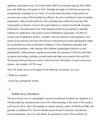 significant performance issue. The United States (NIST) recommends replacing RSA 1024b
keys with 2048b keys all together by 2013. Doubling the length of a RSA key increases the
computational complexity by 5x or more. If a system needs thousands of transactions per
second or more, using C29x for public key offload is the most costeffective means of meeting
requirements. Many modern multi-core SoCs, including those offered by Freescale, offer
cryptographic acceleration, however the crypto hardware is oriented toward bulk encryption
performance. The performance level of the integrated public key acceleration is generally
sufficient for applications with modest session establishment requirements, but Web 2.0
systems such as application delivery controllers, network admission controlappliances and
remote access gateways must deal with far more connections per second, and integrated public
key acceleration becomes a performance bottleneck. C29x complements integrated bulk
encryption acceleration, while allowing these different cryptographic functions to scale
independently. While primarily targeted toward public key operations, C29x does offer bulk
encryption and hashing, including security header and trailer processingfor IPsec and SSL.
This productbrief provides an overview of the Freescale C29x family of crypto coprocessor
features, and examples of C29x usage.
The C29x family devices are designed for the following two primary use cases:
• Public key calculator
• Secure key management module
1.
Public key calculator
The most obvious use of a cryptographic coprocessoroptimized for public key operations is to
off-load public key operations from a host CPU. When operating in this mode, C29x connects
to the hostvia PCIe, with C29x requiring no external memory; neither NVRAM nor DDR, and
generally no peripheral ICs. The host handles packet Rx and Tx functions, classification,
protocoltermination, and so on, and defines the operations it wants C29x to perform via
 