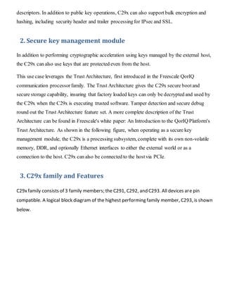 descriptors. In addition to public key operations, C29x can also supportbulk encryption and
hashing, including security header and trailer processingfor IPsec and SSL.
2. Secure key management module
In addition to performing cryptographic acceleration using keys managed by the external host,
the C29x can also use keys that are protected even from the host.
This use case leverages the Trust Architecture, first introduced in the Freescale QorIQ
communication processorfamily. The Trust Architecture gives the C29x secure bootand
secure storage capability, insuring that factory loaded keys can only be decrypted and used by
the C29x when the C29x is executing trusted software. Tamper detection and secure debug
round out the Trust Architecture feature set. A more complete description of the Trust
Architecture can be found in Freescale's white paper: An Introduction to the QorIQ Platform's
Trust Architecture. As shown in the following figure, when operating as a secure key
management module, the C29x is a processing subsystem, complete with its own non-volatile
memory, DDR, and optionally Ethernet interfaces to either the external world or as a
connection to the host. C29x can also be connected to the hostvia PCIe.
3. C29x family and Features
C29xfamily consists of 3 family members; the C291, C292, and C293. All devices are pin
compatible. A logical block diagram of the highest performing family member, C293, is shown
below.
 