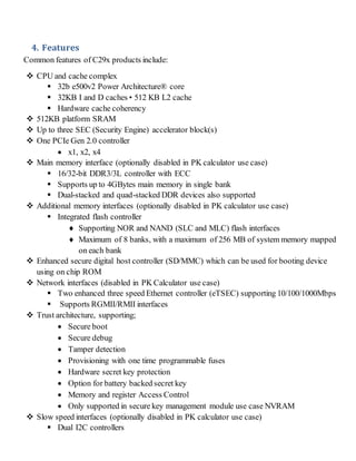 4. Features
Common features of C29x products include:
 CPU and cache complex
 32b e500v2 Power Architecture® core
 32KB I and D caches • 512 KB L2 cache
 Hardware cache coherency
 512KB platform SRAM
 Up to three SEC (Security Engine) accelerator block(s)
 One PCIe Gen 2.0 controller
 x1, x2, x4
 Main memory interface (optionally disabled in PK calculator use case)
 16/32-bit DDR3/3L controller with ECC
 Supports up to 4GBytes main memory in single bank
 Dual-stacked and quad-stacked DDR devices also supported
 Additional memory interfaces (optionally disabled in PK calculator use case)
 Integrated flash controller
 Supporting NOR and NAND (SLC and MLC) flash interfaces
 Maximum of 8 banks, with a maximum of 256 MB of system memory mapped
on each bank
 Enhanced secure digital host controller (SD/MMC) which can be used for booting device
using on chip ROM
 Network interfaces (disabled in PK Calculator use case)
 Two enhanced three speed Ethernet controller (eTSEC) supporting 10/100/1000Mbps
 Supports RGMII/RMII interfaces
 Trust architecture, supporting;
 Secure boot
 Secure debug
 Tamper detection
 Provisioning with one time programmable fuses
 Hardware secret key protection
 Option for battery backed secret key
 Memory and register Access Control
 Only supported in secure key management module use case NVRAM
 Slow speed interfaces (optionally disabled in PK calculator use case)
 Dual I2C controllers
 