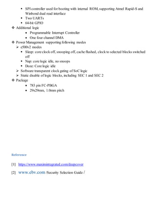  SPI controller used for booting with internal ROM, supporting Atmel Rapid-S and
Winbond dual read interface
 Two UARTs
 64-bit GPIO
 Additional logic
 Programmable Interrupt Controller
 One four channel DMA
 Power Management supporting following modes
 e500v2 modes
 Sleep: core clock off, snooping off, cache flushed, clock to selected blocks switched
off
 Nap: core logic idle, no snoops
 Doze: Core logic idle
 Software transparent clock gating of SoC logic
 Static disable of logic blocks, including SEC 1 and SEC 2
 Package
 783 pin FC-PBGA
 29x29mm, 1.0mm pitch
Reference
[1] https://www.maximintegrated.com/deepcover
[2] www.ebv.com /Security Selection Guide /
 