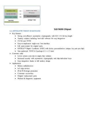 1.1.OPTIGATM TRUST B SLE95250
 Key features
 Strong cost efficient asymmetric cryptography with ECC 131-bit key length
 Turnkey solution including host-side software for easy integration
 512 bit user NVM
 Easy-to-implement single-wire host interface
 Life span counter for original parts
 OPTIGA™ Digital Certificate (ODC) with device personalization (unique key pair per chip)
 Size-optimized TSNP-6-9 package (1.1 x 1.5 mm)
 Customer value
 Lower system costs due to single-chip solution
 Increased security with asymmetric cryptography and chip-individual keys
 Easy integration thanks to full turnkey design
 Applications
 Battery authentication
 IoT edge devices
 IP & PCB design protection
 Consumer accessories
 Original replacement parts
 Medical & diagnostic equipment
 