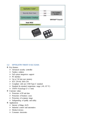 1.2 OPTIGATM TRUST E SLS 32AIA
 Key features
 Advanced security controller
 Turnkey solution
 Full system integration support
 PC interface
 Up to 3 K byte user memory
 ECC 256 bit, SHA-256
 Compliant with new USB Type-C standard
 Standard & extended temperature range (-40...85 °C)
 USON-10 package (3 x 3 mm)
 Customer values
 Protection of IP and data
 Protection of business cases
 Protection of company image
 Safeguarding of quality and safety
 Applications
 Internet of things (IoT)
 Industrial control and automation
 Medical devices
 Consumer electronics
 