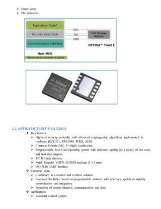  Smart home
 PKI networks
1.3. OPTIGATM TRUST P SLJ 52ACA
 Key features
 High-end security controller with advanced cryptographic algorithms implemented in
hardware (ECC521, RSA2048, TDES, AES)
 Common Criteria EAL 5+ (high) certification
 Programmable Java Card operating system with reference applets for a variety of use cases
and host-side support
 150 KB user memory
 Small footprint VQFN-32 SMD package (5 x 5 mm)
 ISO 7816 UART interface
 Customer value
 Confidence in a secured and certified solution
 Increased flexibility based on programmable solution with reference applets to simplify
customization and integration
 Protection of system integrity, communication and data
 Applications
 Industrial control system
 