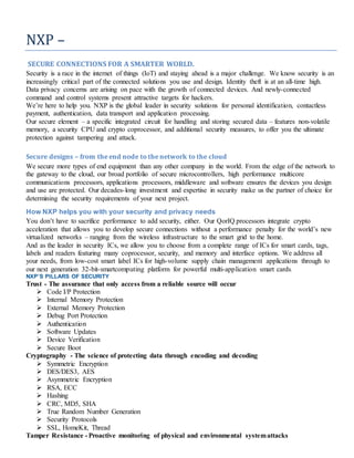 NXP –
SECURE CONNECTIONS FOR A SMARTER WORLD.
Security is a race in the internet of things (IoT) and staying ahead is a major challenge. We know security is an
increasingly critical part of the connected solutions you use and design. Identity theft is at an all-time high.
Data privacy concerns are arising on pace with the growth of connected devices. And newly-connected
command and control systems present attractive targets for hackers.
We’re here to help you. NXP is the global leader in security solutions for personal identification, contactless
payment, authentication, data transport and application processing.
Our secure element – a specific integrated circuit for handling and storing secured data – features non-volatile
memory, a security CPU and crypto coprocessor, and additional security measures, to offer you the ultimate
protection against tampering and attack.
Secure designs – from the end node to the network to the cloud
We secure more types of end equipment than any other company in the world. From the edge of the network to
the gateway to the cloud, our broad portfolio of secure microcontrollers, high performance multicore
communications processors, applications processors, middleware and software ensures the devices you design
and use are protected. Our decades-long investment and expertise in security make us the partner of choice for
determining the security requirements of your next project.
How NXP helps you with your security and privacy needs
You don’t have to sacrifice performance to add security, either. Our QorIQ processors integrate crypto
acceleration that allows you to develop secure connections without a performance penalty for the world’s new
virtualized networks – ranging from the wireless infrastructure to the smart grid to the home.
And as the leader in security ICs, we allow you to choose from a complete range of ICs for smart cards, tags,
labels and readers featuring many coprocessor, security, and memory and interface options. We address all
your needs, from low-cost smart label ICs for high-volume supply chain management applications through to
our next generation 32-bit-smartcomputing platform for powerful multi-application smart cards.
NXP’S PILLARS OF SECURITY
Trust - The assurance that only access from a reliable source will occur
 Code I/P Protection
 Internal Memory Protection
 External Memory Protection
 Debug Port Protection
 Authentication
 Software Updates
 Device Verification
 Secure Boot
Cryptography - The science of protecting data through encoding and decoding
 Symmetric Encryption
 DES/DES3, AES
 Asymmetric Encryption
 RSA, ECC
 Hashing
 CRC, MD5, SHA
 True Random Number Generation
 Security Protocols
 SSL, HomeKit, Thread
Tamper Resistance - Proactive monitoring of physical and environmental systemattacks
 