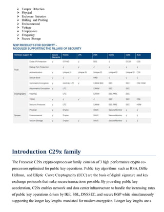  Tamper Detection
 Physical
 Enclosure Intrusion
 Drilling and Probing
 Environmental
 Voltage
 Temperature
 Frequency
 Secure Storage
Introduction C29x family
The Freescale C29x crypto coprocessorfamily consists of 3 high performance crypto co-
processors optimized for public key operations. Public key algorithms such as RSA, Diffie
Hellman, and Elliptic Curve Cryptography (ECC) are the basis of digital signature and key
exchange protocols that make secure transactions possible. By providing public key
acceleration, C29x enables network and data center infrastructure to handle the increasing rates
of public key operations driven by IKE, SSL, DNSSEC, and secure BGP while simultaneously
supporting the longer key lengths mandated for modern encryption. Longer key lengths are a
 