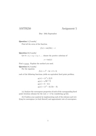 AMTH250                                                 Assignment 5
                          Due: 10th September



Question 1 [2 marks]
   Find all the zeros of the function

                            f (x) = sin(10x) − x

Question 2 [2 marks]
   Let 0 < x1 < x2 < x3 < . . . denote the positive solutions of

                                x = tan(x)

Find x1000000 . Explain the method you used.
Question 3 [4 marks]
  For the equation
                         f (x) = x2 − 3x + 2 = 0,
each of the following functions yields an equivalent ﬁxed point problem:

                        g1 (x) = (x2 + 2)/3
                                 √
                        g2 (x) = 3x − 2
                        g3 (x) = 3 − 2/x
                        g4 (x) = (x2 − 2)/(2x − 3).

   (a) Analyze the convergence properties of each of the corresponding ﬁxed
point iteration schemes for the root x = 2 by considering |gi (2)|.
    (b) Conﬁrm your analysis by implementing each of the schemes and veri-
fying its convergence (or lack thereof) and approximate rate of convergence.




                                        1
 