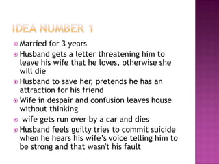  Married  for 3 years
 Husband gets a letter threatening him to
  leave his wife that he loves, otherwise she
  will die
 Husband to save her, pretends he has an
  attraction for his friend
 Wife in despair and confusion leaves house
  without thinking
 wife gets run over by a car and dies
 Husband feels guilty tries to commit suicide
  when he hears his wife’s voice telling him to
  be strong and that wasn't his fault
 