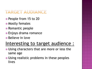  People from 15 to 20
 Mostly females
 Romantic people
 Enjoys drama romance
 Believe in love

Interesting to target audience :
 Using characters that are more or less the
  same age
 Using realistic problems in these peoples
  lives
 