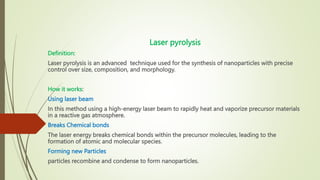 Laser pyrolysis
Definition:
Laser pyrolysis is an advanced technique used for the synthesis of nanoparticles with precise
control over size, composition, and morphology.
How it works:
Using laser beam
In this method using a high-energy laser beam to rapidly heat and vaporize precursor materials
in a reactive gas atmosphere.
Breaks Chemical bonds
The laser energy breaks chemical bonds within the precursor molecules, leading to the
formation of atomic and molecular species.
Forming new Particles
particles recombine and condense to form nanoparticles.
 