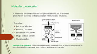 Molecular condencation
Is a chemical Process to motivate the precursor molecules or atoms to
promote self-assembly and condensation into nanoscale structures.
Procedure:
 Precursor Selection.
 Reaction Conditions
 Nucleation and Growth
 Shape and size control
 Characterization
Nanoparticle Synthesis: Molecular condensation is commonly used to produce nanoparticles of
various materials, such as metal, semiconductor, and oxide nanoparticles.
 