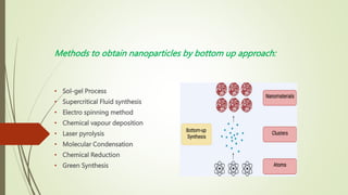 Methods to obtain nanoparticles by bottom up approach:
• Sol-gel Process
• Supercritical Fluid synthesis
• Electro spinning method
• Chemical vapour deposition
• Laser pyrolysis
• Molecular Condensation
• Chemical Reduction
• Green Synthesis
 