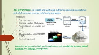 Sol-gel process: is a versatile and widely used method for producing nanomaterials,
particularly nanoscale ceramics, metal oxides, and glasses.
Usage: Sol-gel process is widely used in applications such as catalysts, sensors, optical
materials, and coatings, among others.
Procedure:
 Prepare precursor.
 Chemical reaction (Hydrolysis).
 Polymerization: sol solution- gel
solid.
 Drying
 Characterization with XRD/SEM
or TEM.
 Storing the product
 